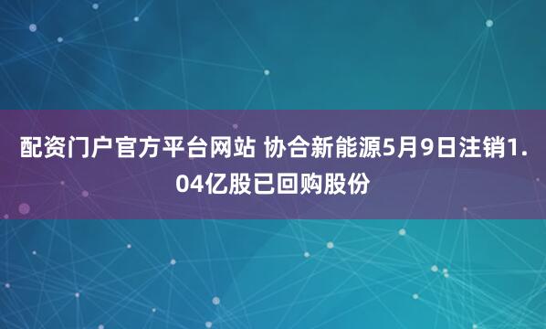 配资门户官方平台网站 协合新能源5月9日注销1.04亿股已回购股份
