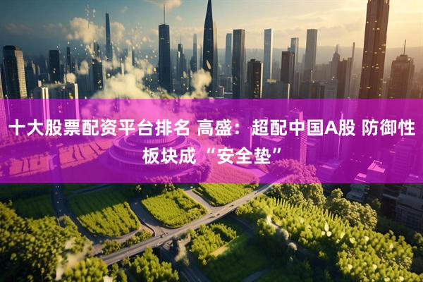 十大股票配资平台排名 高盛：超配中国A股 防御性板块成 “安全垫”