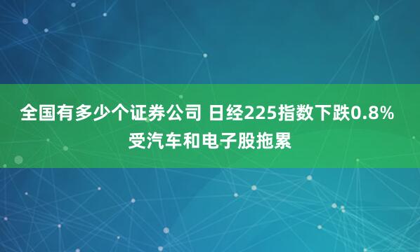 全国有多少个证券公司 日经225指数下跌0.8% 受汽车和电子股拖累