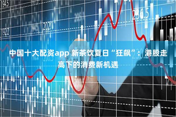 中国十大配资app 新茶饮夏日“狂飙”：港股走高下的消费新机遇
