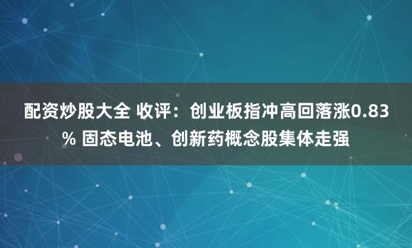 配资炒股大全 收评：创业板指冲高回落涨0.83% 固态电池、创新药概念股集体走强