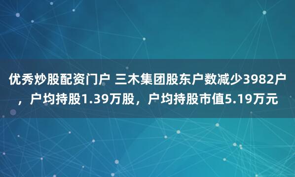 优秀炒股配资门户 三木集团股东户数减少3982户，户均持股1.39万股，户均持股市值5.19万元