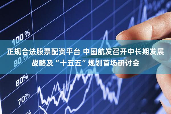 正规合法股票配资平台 中国航发召开中长期发展战略及“十五五”规划首场研讨会