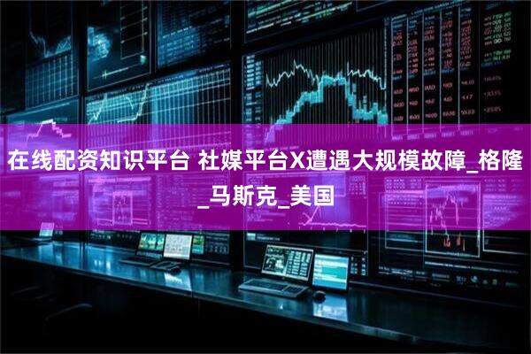 在线配资知识平台 社媒平台X遭遇大规模故障_格隆_马斯克_美国
