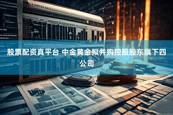 股票配资真平台 中金黄金拟并购控股股东旗下四公司