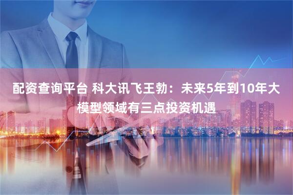 配资查询平台 科大讯飞王勃：未来5年到10年大模型领域有三点投资机遇