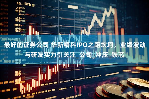 最好的证券公司 华新精科IPO之路坎坷，业绩波动与研发实力引关注_公司_冲压_铁芯