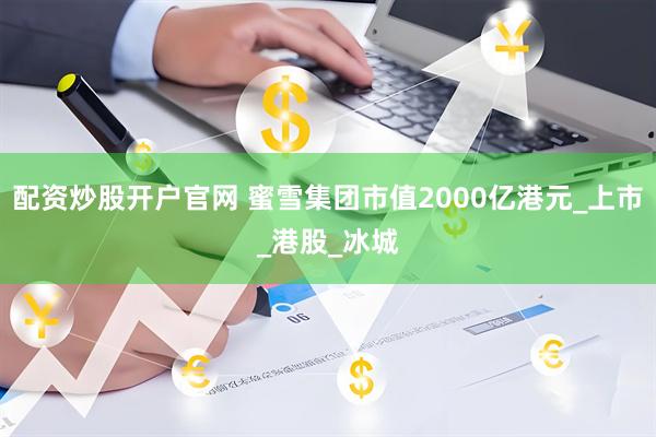 配资炒股开户官网 蜜雪集团市值2000亿港元_上市_港股_冰城