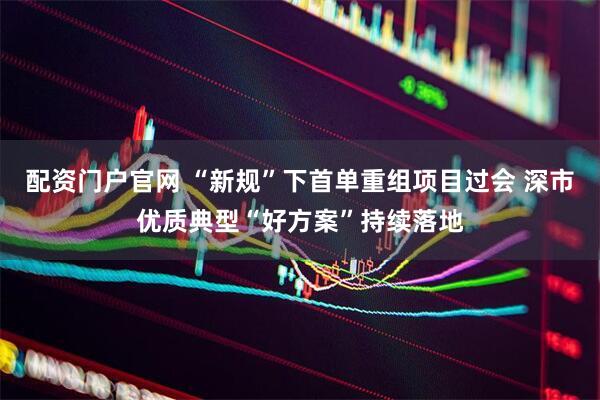 配资门户官网 “新规”下首单重组项目过会 深市优质典型“好方案”持续落地