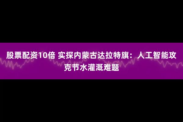 股票配资10倍 实探内蒙古达拉特旗：人工智能攻克节水灌溉难题