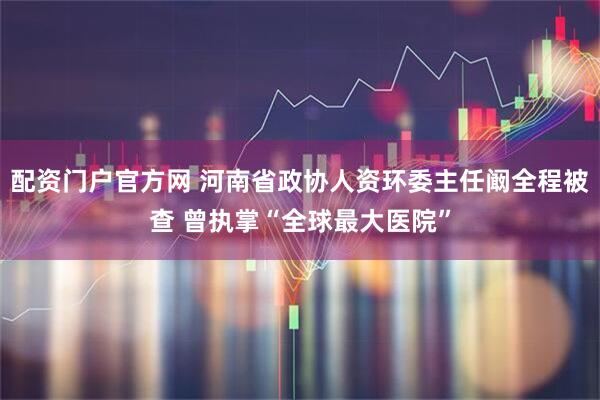配资门户官方网 河南省政协人资环委主任阚全程被查 曾执掌“全球最大医院”