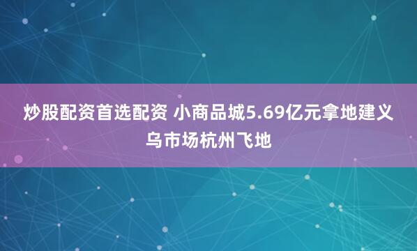 炒股配资首选配资 小商品城5.69亿元拿地建义乌市场杭州飞地