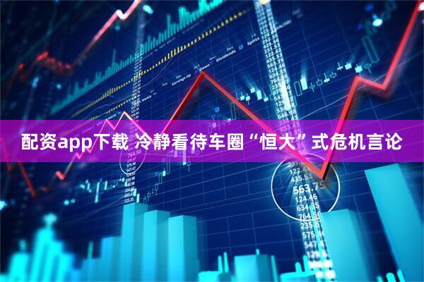 配资app下载 冷静看待车圈“恒大”式危机言论