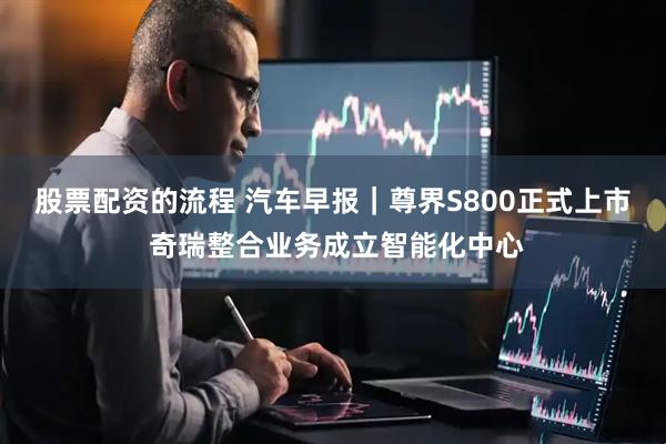 股票配资的流程 汽车早报｜尊界S800正式上市 奇瑞整合业务成立智能化中心