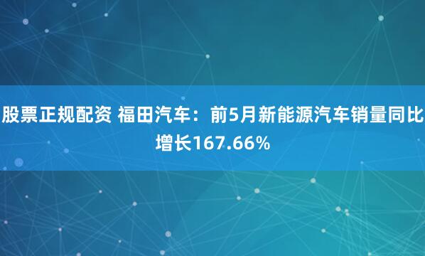 股票正规配资 福田汽车：前5月新能源汽车销量同比增长167.66%