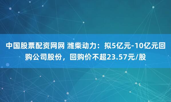 中国股票配资网网 潍柴动力：拟5亿元-10亿元回购公司股份，回购价不超23.57元/股
