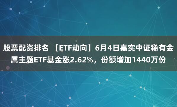 股票配资排名 【ETF动向】6月4日嘉实中证稀有金属主题ETF基金涨2.62%，份额增加1440万份