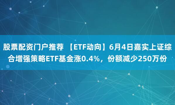 股票配资门户推荐 【ETF动向】6月4日嘉实上证综合增强策略ETF基金涨0.4%，份额减少250万份