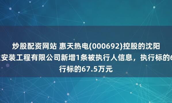 炒股配资网站 惠天热电(000692)控股的沈阳热力工业安装工程有限公司新增1条被执行人信息，执行标的67.5万元