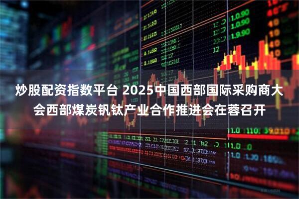 炒股配资指数平台 2025中国西部国际采购商大会西部煤炭钒钛产业合作推进会在蓉召开