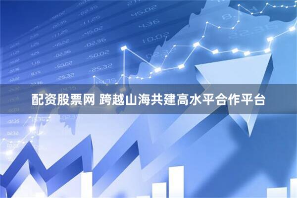配资股票网 跨越山海共建高水平合作平台