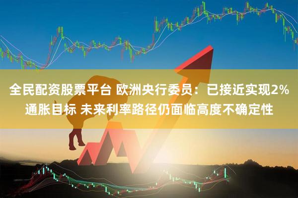 全民配资股票平台 欧洲央行委员：已接近实现2%通胀目标 未来利率路径仍面临高度不确定性