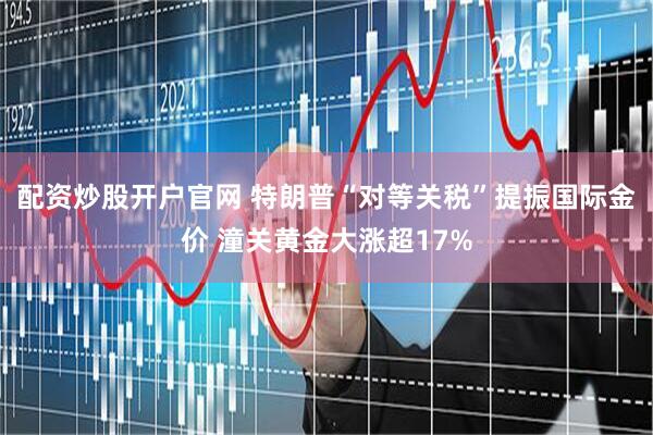 配资炒股开户官网 特朗普“对等关税”提振国际金价 潼关黄金大涨超17%