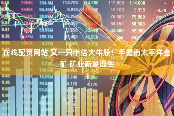 在线配资网站 又一只十倍大牛股！手握南太平洋金矿 矿业新星诞生
