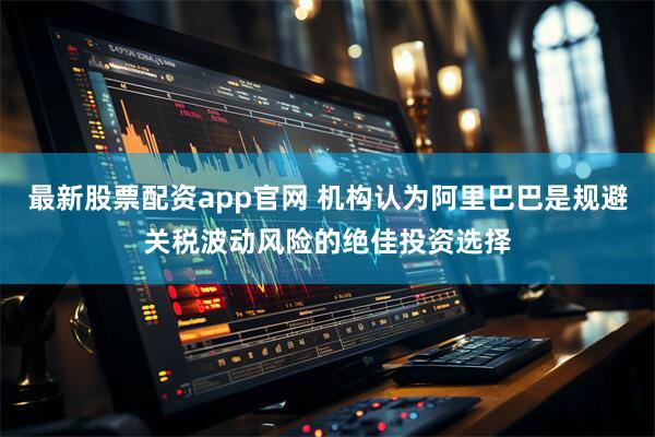 最新股票配资app官网 机构认为阿里巴巴是规避关税波动风险的绝佳投资选择