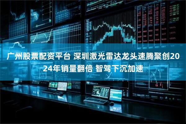 广州股票配资平台 深圳激光雷达龙头速腾聚创2024年销量翻倍 智驾下沉加速