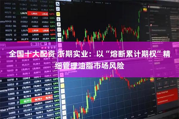 全国十大配资 浙期实业：以“熔断累计期权”精细管理油脂市场风险