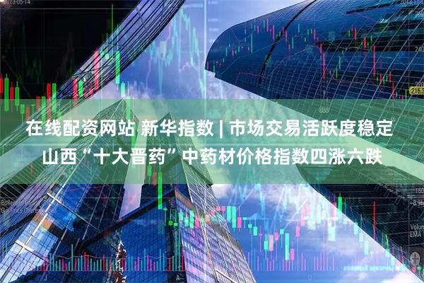 在线配资网站 新华指数 | 市场交易活跃度稳定 山西“十大晋药”中药材价格指数四涨六跌