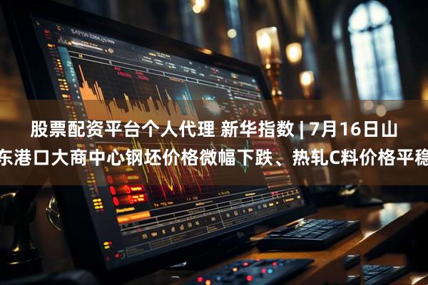 股票配资平台个人代理 新华指数 | 7月16日山东港口大商中心钢坯价格微幅下跌、热轧C料价格平稳