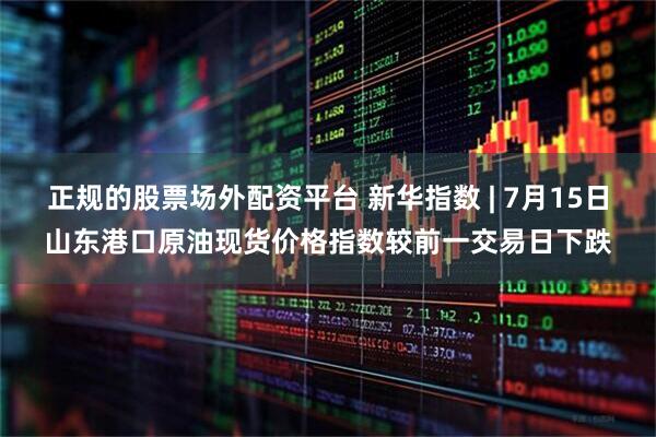 正规的股票场外配资平台 新华指数 | 7月15日山东港口原油现货价格指数较前一交易日下跌