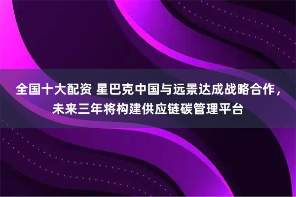 全国十大配资 星巴克中国与远景达成战略合作，未来三年将构建供应链碳管理平台