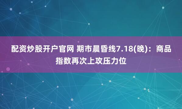 配资炒股开户官网 期市晨昏线7.18(晚)：商品指数再次上攻压力位