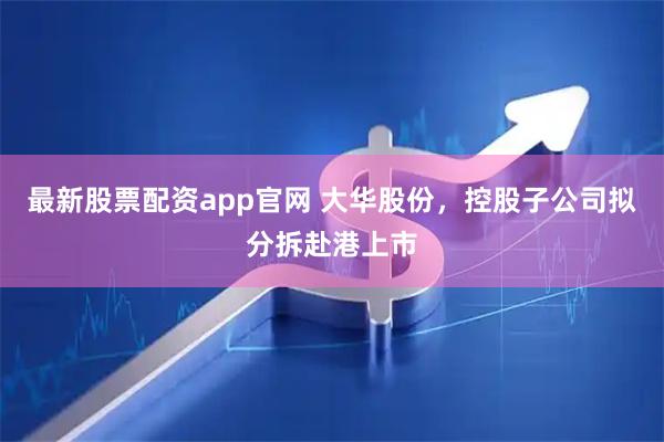 最新股票配资app官网 大华股份，控股子公司拟分拆赴港上市