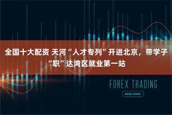 全国十大配资 天河“人才专列”开进北京，带学子“职”达湾区就业第一站