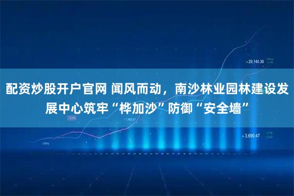 配资炒股开户官网 闻风而动，南沙林业园林建设发展中心筑牢“桦加沙”防御“安全墙”
