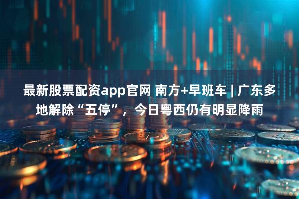 最新股票配资app官网 南方+早班车 | 广东多地解除“五停”,今日粤西仍有明显降雨