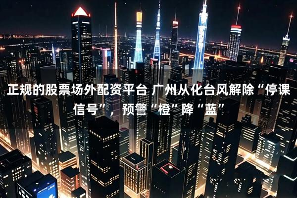 正规的股票场外配资平台 广州从化台风解除“停课信号”，预警“橙”降“蓝”